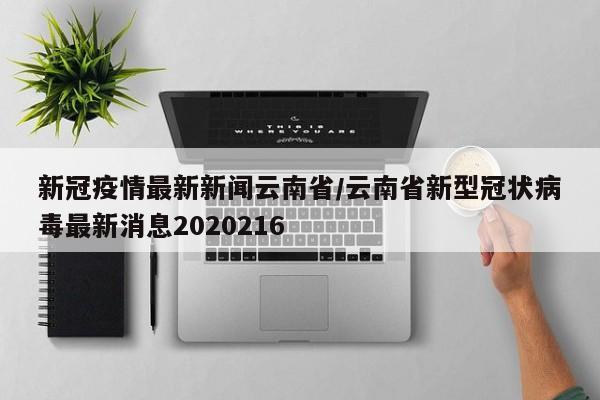 新冠疫情最新新闻云南省/云南省新型冠状病毒最新消息2020216