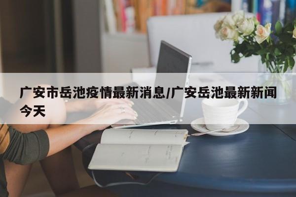 广安市岳池疫情最新消息/广安岳池最新新闻今天