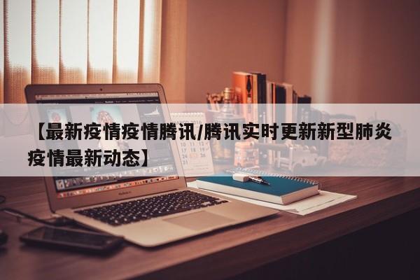 【最新疫情疫情腾讯/腾讯实时更新新型肺炎疫情最新动态】