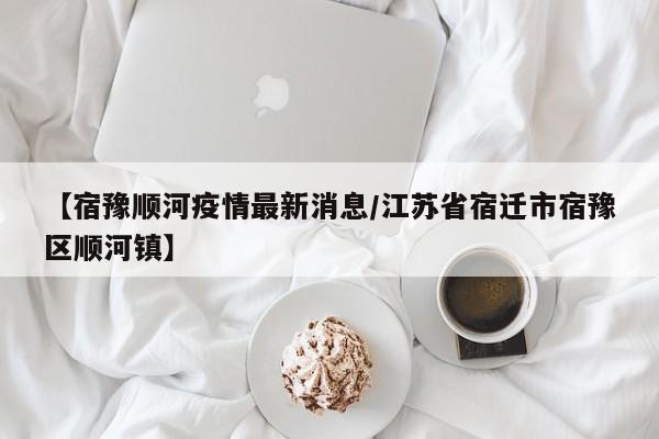 【宿豫顺河疫情最新消息/江苏省宿迁市宿豫区顺河镇】