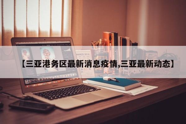 【三亚港务区最新消息疫情,三亚最新动态】