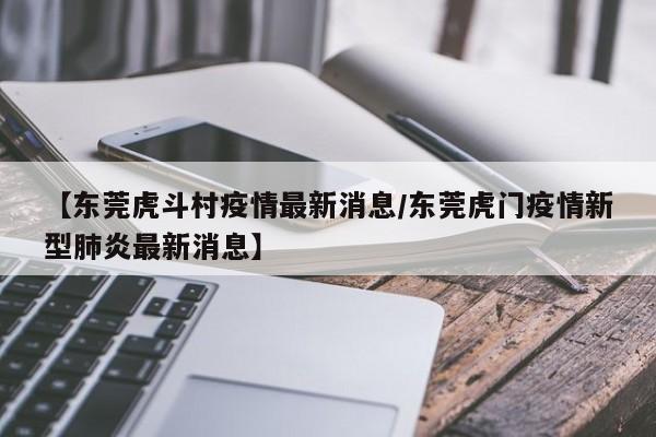 【东莞虎斗村疫情最新消息/东莞虎门疫情新型肺炎最新消息】