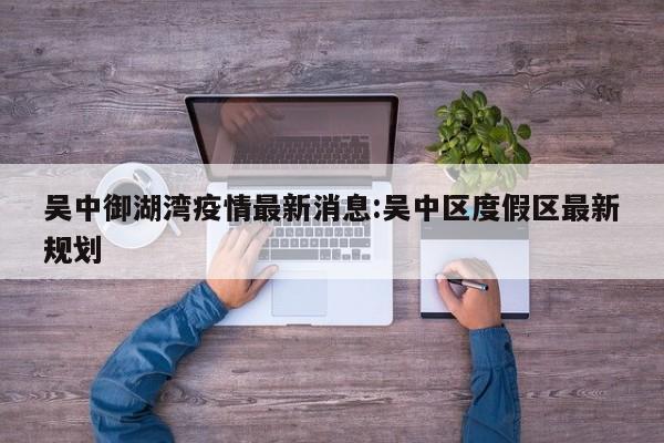 吴中御湖湾疫情最新消息:吴中区度假区最新规划