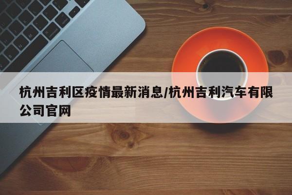 杭州吉利区疫情最新消息/杭州吉利汽车有限公司官网