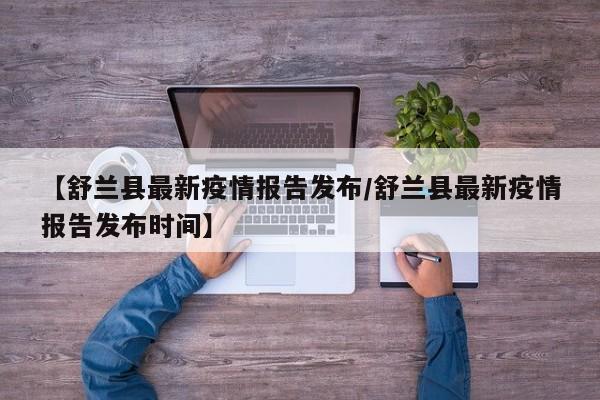 【舒兰县最新疫情报告发布/舒兰县最新疫情报告发布时间】