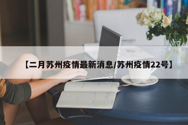 【二月苏州疫情最新消息/苏州疫情22号】