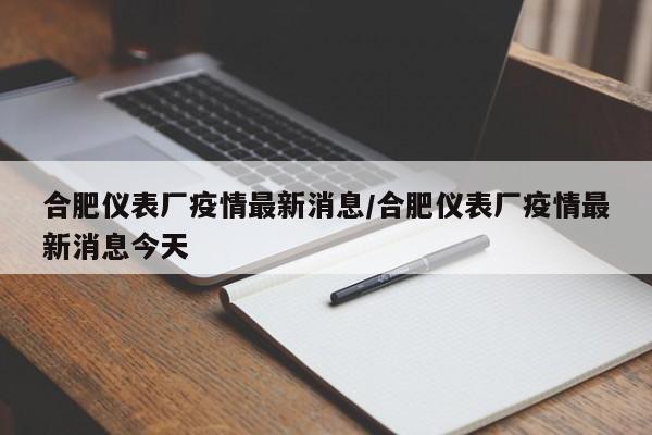合肥仪表厂疫情最新消息/合肥仪表厂疫情最新消息今天