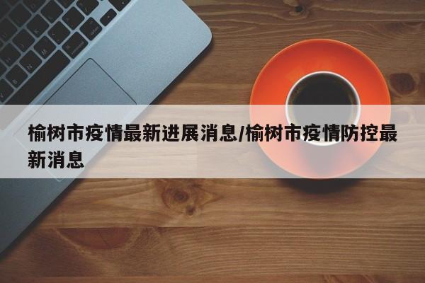 榆树市疫情最新进展消息/榆树市疫情防控最新消息