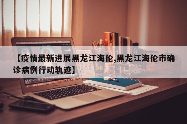 【疫情最新进展黑龙江海伦,黑龙江海伦市确诊病例行动轨迹】