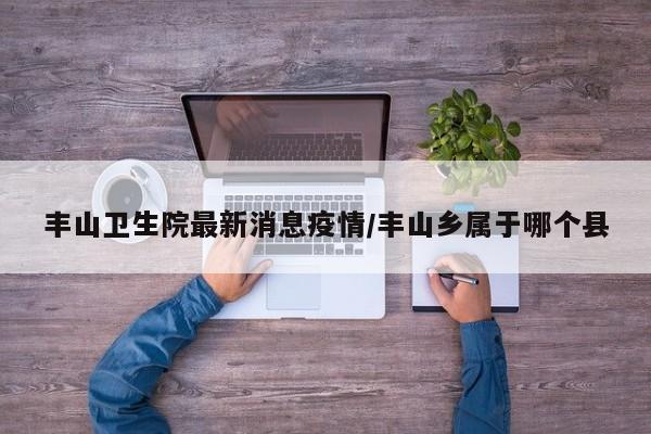 丰山卫生院最新消息疫情/丰山乡属于哪个县