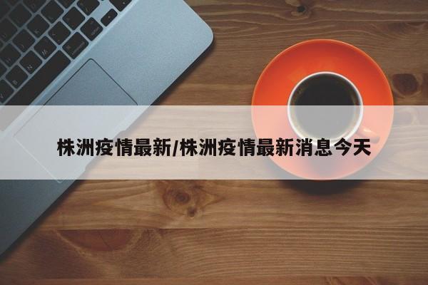 株洲疫情最新/株洲疫情最新消息今天