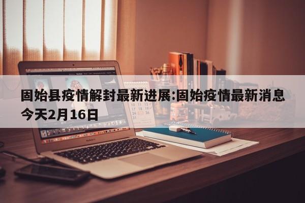 固始县疫情解封最新进展:固始疫情最新消息今天2月16日