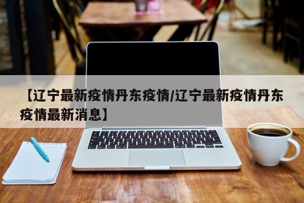 【辽宁最新疫情丹东疫情/辽宁最新疫情丹东疫情最新消息】