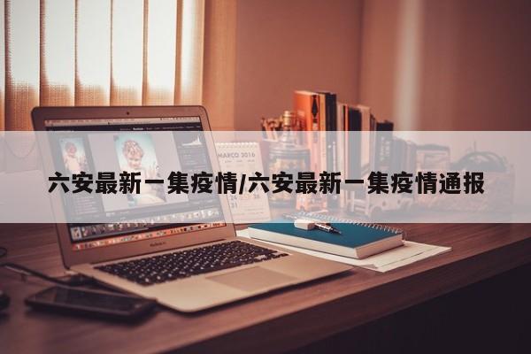 六安最新一集疫情/六安最新一集疫情通报
