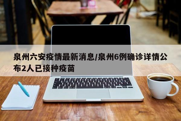 泉州六安疫情最新消息/泉州6例确诊详情公布2人已接种疫苗