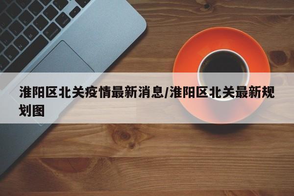 淮阳区北关疫情最新消息/淮阳区北关最新规划图