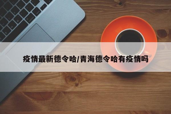 疫情最新德令哈/青海德令哈有疫情吗