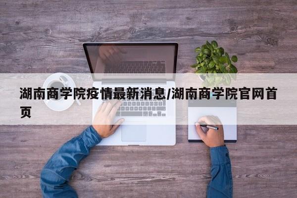 湖南商学院疫情最新消息/湖南商学院官网首页