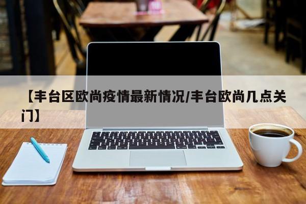 【丰台区欧尚疫情最新情况/丰台欧尚几点关门】
