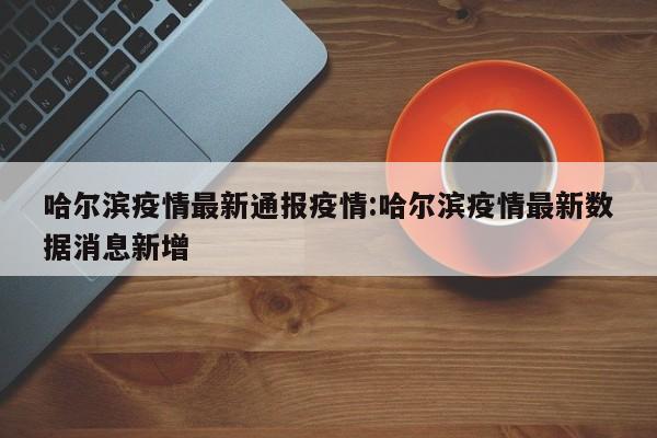 哈尔滨疫情最新通报疫情:哈尔滨疫情最新数据消息新增