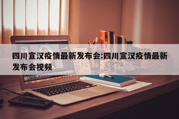四川宣汉疫情最新发布会:四川宣汉疫情最新发布会视频