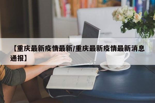 【重庆最新疫情最新/重庆最新疫情最新消息通报】