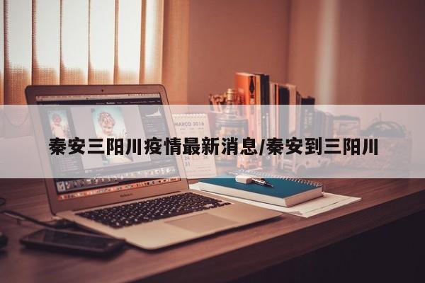 秦安三阳川疫情最新消息/秦安到三阳川