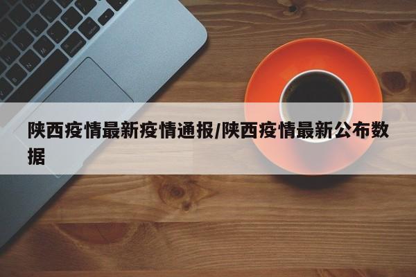 陕西疫情最新疫情通报/陕西疫情最新公布数据