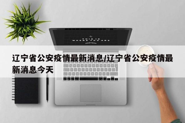辽宁省公安疫情最新消息/辽宁省公安疫情最新消息今天