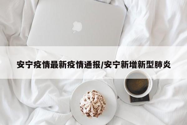 安宁疫情最新疫情通报/安宁新增新型肺炎