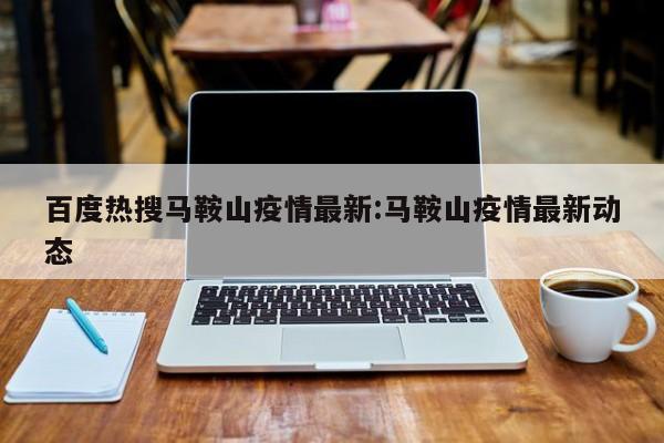 百度热搜马鞍山疫情最新:马鞍山疫情最新动态