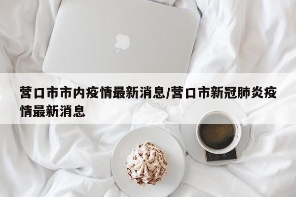 营口市市内疫情最新消息/营口市新冠肺炎疫情最新消息