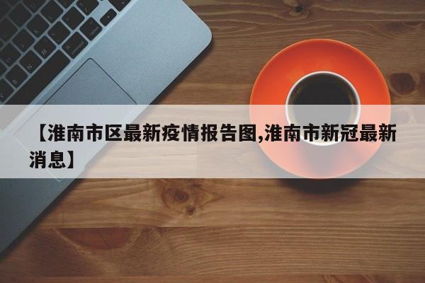 【淮南市区最新疫情报告图,淮南市新冠最新消息】