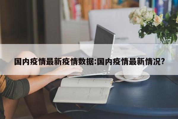 国内疫情最新疫情数据:国内疫情最新情况?