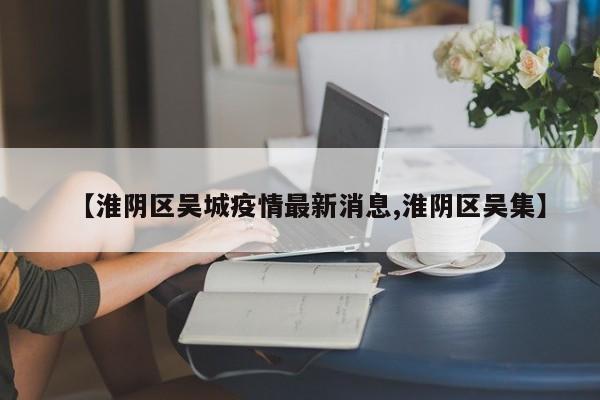 【淮阴区吴城疫情最新消息,淮阴区吴集】