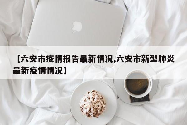 【六安市疫情报告最新情况,六安市新型肺炎最新疫情情况】