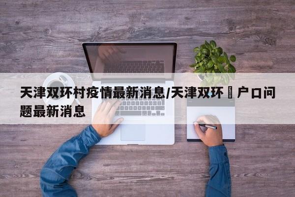 天津双环村疫情最新消息/天津双环邨户口问题最新消息