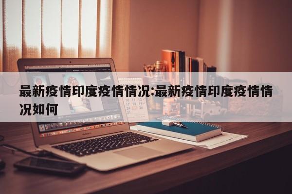 最新疫情印度疫情情况:最新疫情印度疫情情况如何