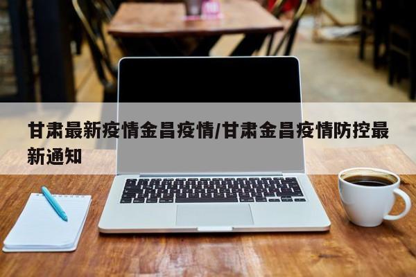 甘肃最新疫情金昌疫情/甘肃金昌疫情防控最新通知