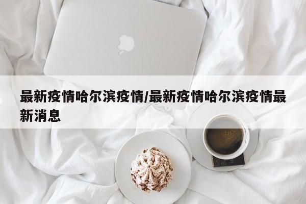 最新疫情哈尔滨疫情/最新疫情哈尔滨疫情最新消息