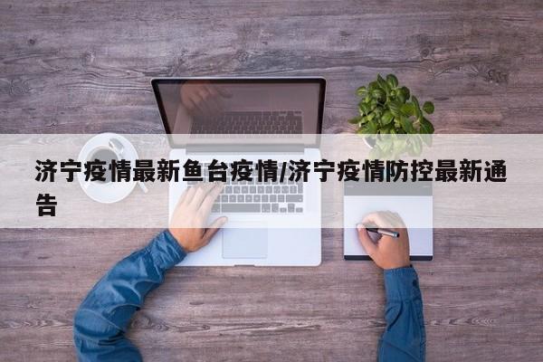济宁疫情最新鱼台疫情/济宁疫情防控最新通告