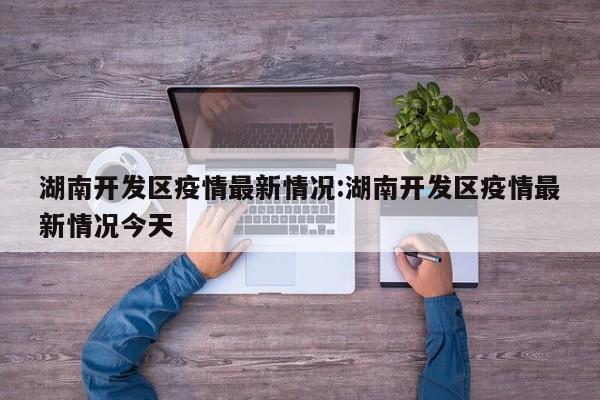 湖南开发区疫情最新情况:湖南开发区疫情最新情况今天