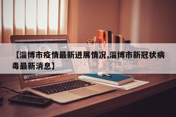 【淄博市疫情最新进展情况,淄博市新冠状病毒最新消息】