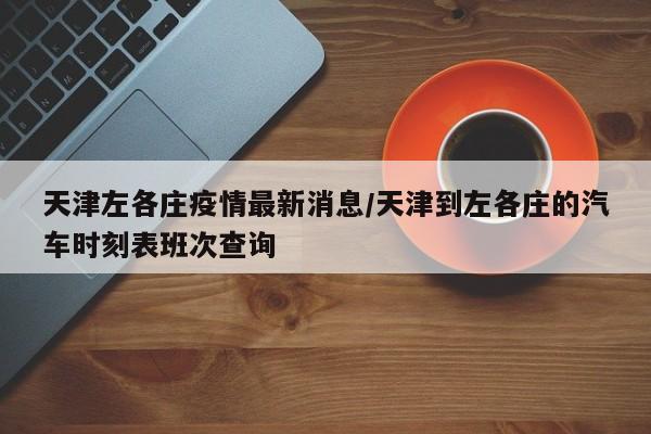 天津左各庄疫情最新消息/天津到左各庄的汽车时刻表班次查询