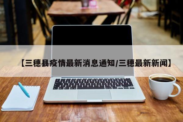 【三穗县疫情最新消息通知/三穗最新新闻】