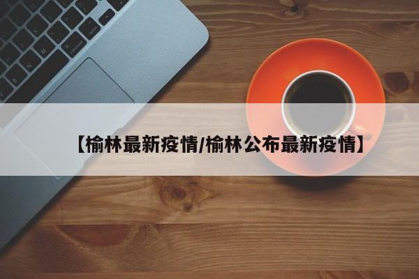 【榆林最新疫情/榆林公布最新疫情】