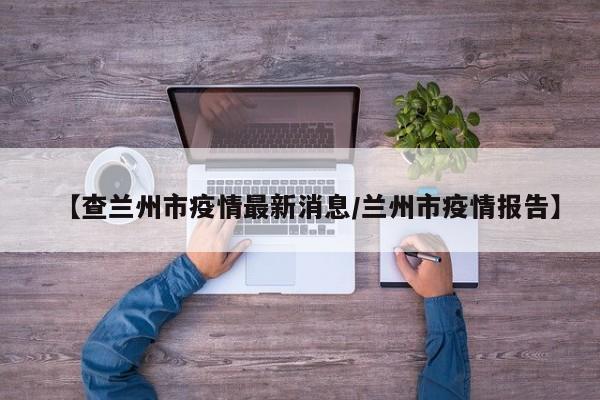 【查兰州市疫情最新消息/兰州市疫情报告】