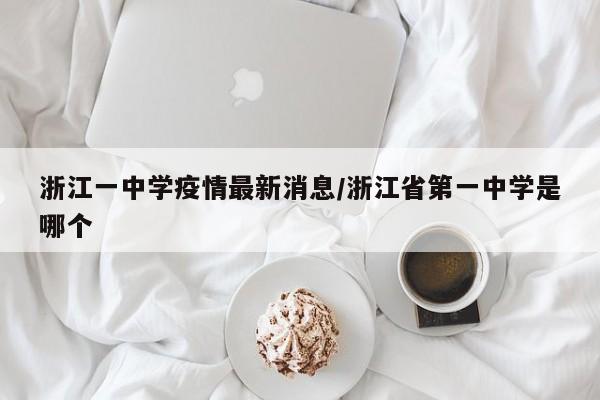 浙江一中学疫情最新消息/浙江省第一中学是哪个