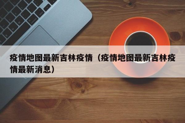 疫情地图最新吉林疫情（疫情地图最新吉林疫情最新消息）