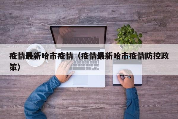 疫情最新哈市疫情（疫情最新哈市疫情防控政策）